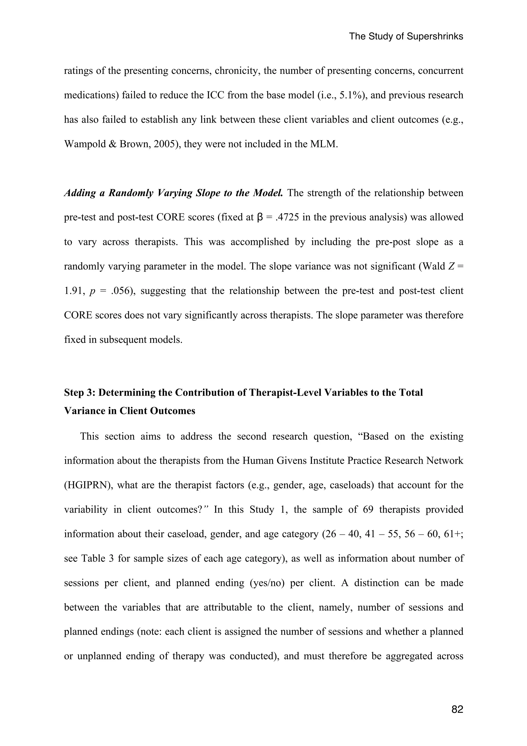 The Study of Supershrinks 
ratings of the presenting concerns, chronicity, the number of presenting concerns, concurrent 
medications) failed to reduce the ICC from the base model (i.e., 5.1%), and previous research 
has also failed to establish any link between these client variables and client outcomes (e.g., 
Wampold & Brown, 2005), they were not included in the MLM. 
Adding a Randomly Varying Slope to the Model. The strength of the relationship between 
pre-test and post-test CORE scores (fixed at β = .4725 in the previous analysis) was allowed 
to vary across therapists. This was accomplished by including the pre-post slope as a 
randomly varying parameter in the model. The slope variance was not significant (Wald Z = 
1.91, p = .056), suggesting that the relationship between the pre-test and post-test client 
CORE scores does not vary significantly across therapists. The slope parameter was therefore 
fixed in subsequent models. 
82 
Step 3: Determining the Contribution of Therapist-Level Variables to the Total 
Variance in Client Outcomes 
This section aims to address the second research question, “Based on the existing 
information about the therapists from the Human Givens Institute Practice Research Network 
(HGIPRN), what are the therapist factors (e.g., gender, age, caseloads) that account for the 
variability in client outcomes?” In this Study 1, the sample of 69 therapists provided 
information about their caseload, gender, and age category (26 – 40, 41 – 55, 56 – 60, 61+; 
see Table 3 for sample sizes of each age category), as well as information about number of 
sessions per client, and planned ending (yes/no) per client. A distinction can be made 
between the variables that are attributable to the client, namely, number of sessions and 
planned endings (note: each client is assigned the number of sessions and whether a planned 
or unplanned ending of therapy was conducted), and must therefore be aggregated across 
 
