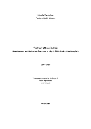 School of Psychology 
Faculty of Health Sciences 
The Study of Supershrinks: 
Development and Deliberate Practices of Highly Effective Psychotherapists 
Daryl Chow 
This thesis is presented for the Degree of 
Doctor of Philosophy 
of 
Curtin University 
March 2014 
 