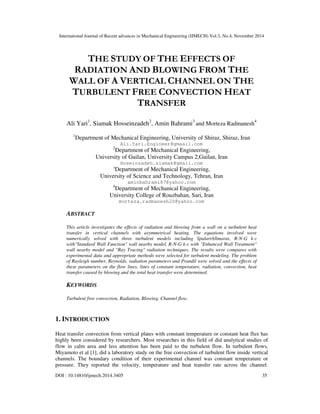 International Journal of Recent advances in Mechanical Engineering (IJMECH) Vol.3, No.4, November 2014
DOI : 10.14810/ijmech.2014.3405 35
THE STUDY OF THE EFFECTS OF
RADIATION AND BLOWING FROM THE
WALL OF A VERTICAL CHANNEL ON THE
TURBULENT FREE CONVECTION HEAT
TRANSFER
Ali Yari1
, Siamak Hosseinzadeh2
, Amin Bahrami3
and Morteza Radmanesh4
1
Department of Mechanical Engineering, University of Shiraz, Shiraz, Iran
Ali.Yari.Engineer@gmaail.com
2
Department of Mechanical Engineering,
University of Guilan, University Campus 2,Guilan, Iran
Hoseinzadeh.siamak@gmail.com
3
Department of Mechanical Engineering,
University of Science and Technology, Tehran, Iran
aminbahrami87@yahoo.com
4
Department of Mechanical Engineering,
University College of Rouzbahan, Sari, Iran
morteza.radmanesh20@yahoo.com
ABSTRACT
This article investigates the effects of radiation and blowing from a wall on a turbulent heat
transfer in vertical channels with asymmetrical heating. The equations involved were
numerically solved with three turbulent models including SpalartAllmaras, R-N-G k-ε
with"Standard Wall Function" wall nearby model, R-N-G k-ε with "Enhanced Wall Treatment"
wall nearby model and "Ray Tracing" radiation techniques. The results were compares with
experimental data and appropriate methods were selected for turbulent modeling. The problem
of Rayleigh number, Reynolds, radiation parameters and Prandtl were solved and the effects of
these parameters on the flow lines, lines of constant temperature, radiation, convection, heat
transfer caused by blowing and the total heat transfer were determined.
KEYWORDS
Turbulent free convection, Radiation, Blowing, Channel flow.
1. INTRODUCTION
Heat transfer convection from vertical plates with constant temperature or constant heat flux has
highly been considered by researchers. Most researches in this field of did analytical studies of
flow in calm area and less attention has been paid to the turbulent flow. In turbulent flows,
Miyamoto et al [1], did a laboratory study on the free convection of turbulent flow inside vertical
channels. The boundary condition of their experimental channel was constant temperature or
pressure. They reported the velocity, temperature and heat transfer rate across the channel.
 