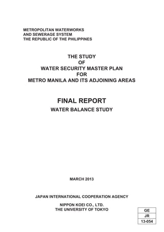 JR
GE
13-054
THE STUDY
OF
WATER SECURITY MASTER PLAN
FOR
METRO MANILA AND ITS ADJOINING AREAS
FINAL REPORT
METROPOLITAN WATERWORKS
AND SEWERAGE SYSTEM
THE REPUBLIC OF THE PHILIPPINES
WATER BALANCE STUDY
MARCH 2013
JAPAN INTERNATIONAL COOPERATION AGENCY
NIPPON KOEI CO., LTD.
THE UNIVERSITY OF TOKYO
 