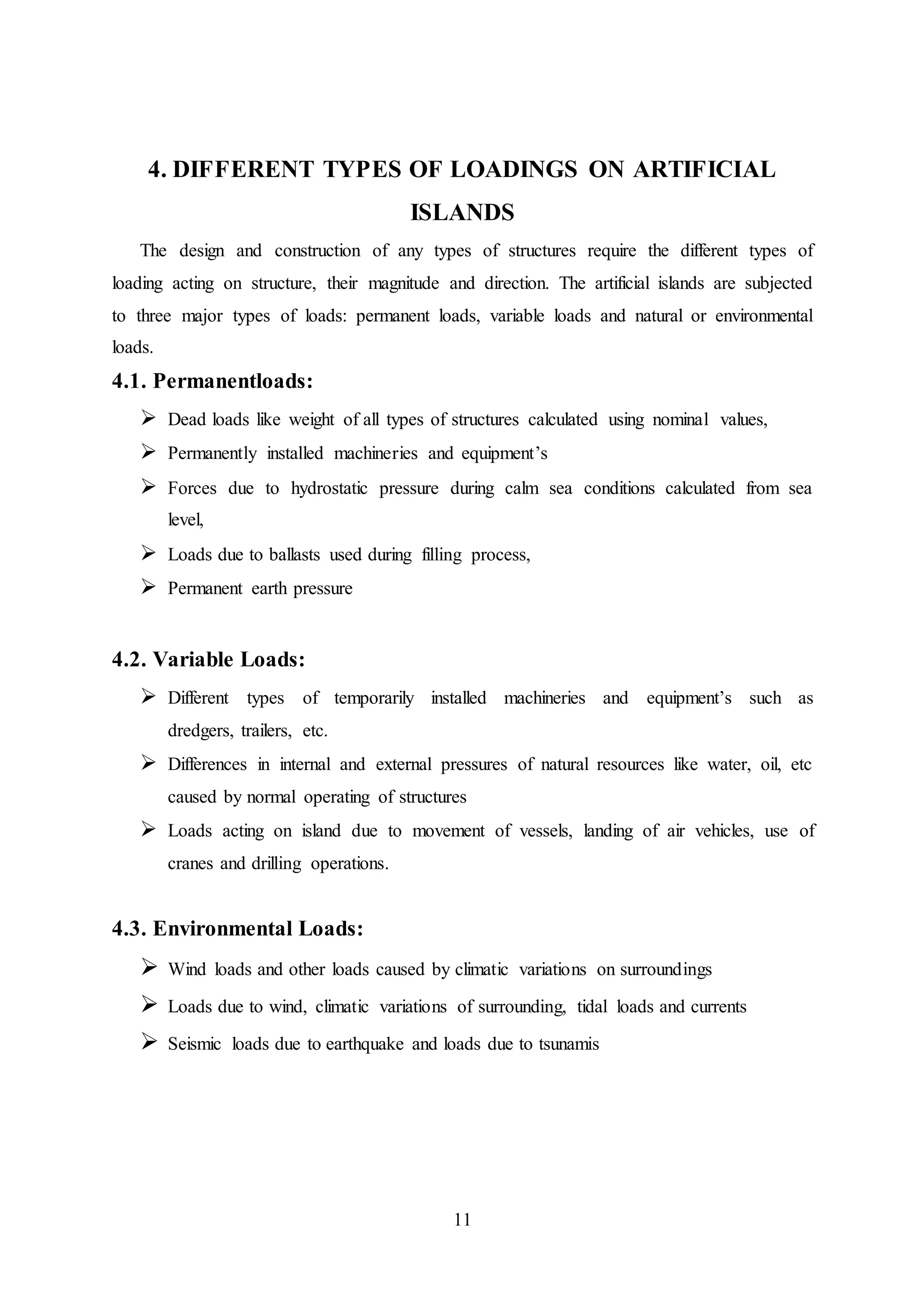 11
4. DIFFERENT TYPES OF LOADINGS ON ARTIFICIAL
ISLANDS
The design and construction of any types of structures require the different types of
loading acting on structure, their magnitude and direction. The artificial islands are subjected
to three major types of loads: permanent loads, variable loads and natural or environmental
loads.
4.1. Permanentloads:
 Dead loads like weight of all types of structures calculated using nominal values,
 Permanently installed machineries and equipment’s
 Forces due to hydrostatic pressure during calm sea conditions calculated from sea
level,
 Loads due to ballasts used during filling process,
 Permanent earth pressure
4.2. Variable Loads:
 Different types of temporarily installed machineries and equipment’s such as
dredgers, trailers, etc.
 Differences in internal and external pressures of natural resources like water, oil, etc
caused by normal operating of structures
 Loads acting on island due to movement of vessels, landing of air vehicles, use of
cranes and drilling operations.
4.3. Environmental Loads:
 Wind loads and other loads caused by climatic variations on surroundings
 Loads due to wind, climatic variations of surrounding, tidal loads and currents
 Seismic loads due to earthquake and loads due to tsunamis
 