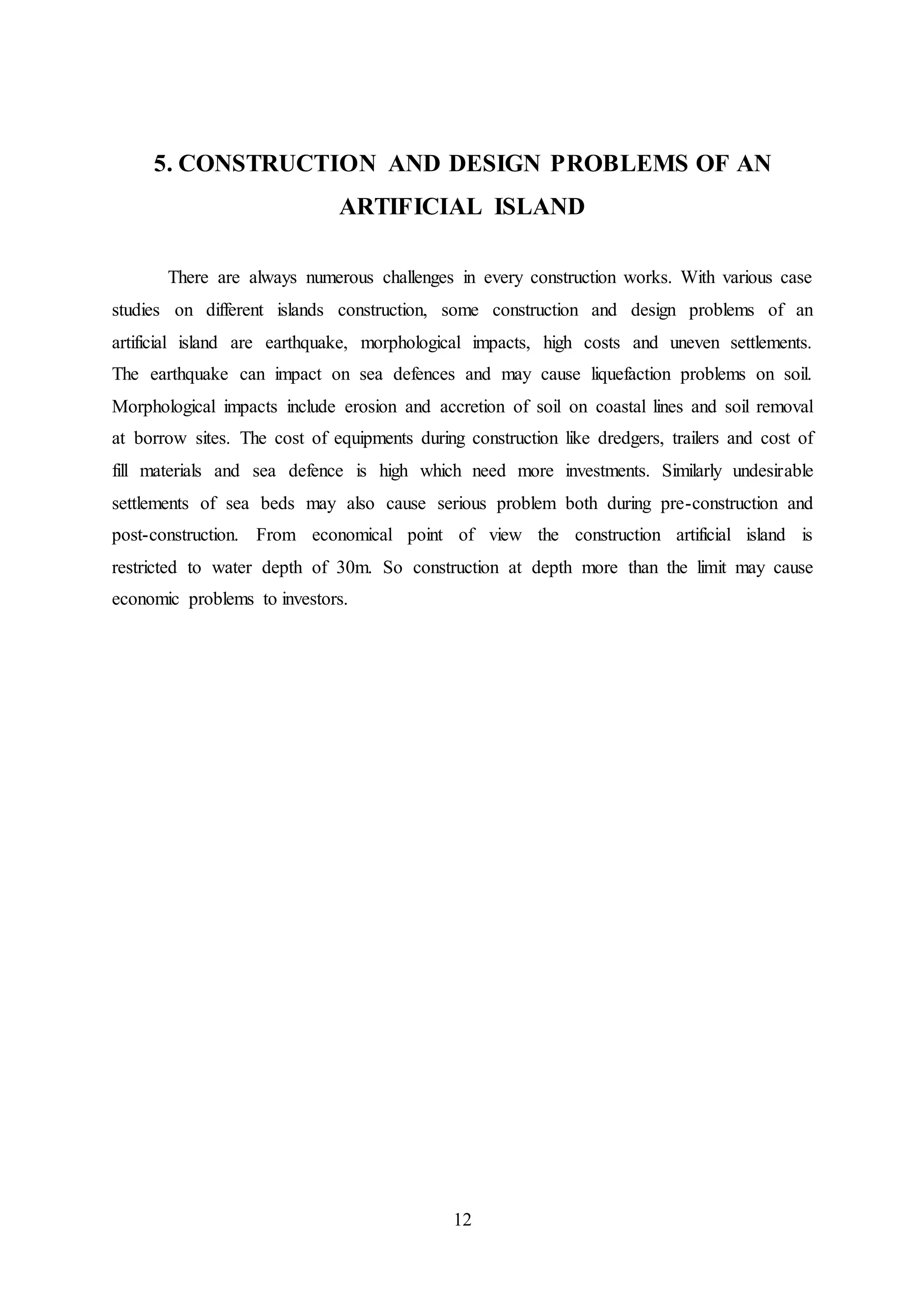 12
5. CONSTRUCTION AND DESIGN PROBLEMS OF AN
ARTIFICIAL ISLAND
There are always numerous challenges in every construction works. With various case
studies on different islands construction, some construction and design problems of an
artificial island are earthquake, morphological impacts, high costs and uneven settlements.
The earthquake can impact on sea defences and may cause liquefaction problems on soil.
Morphological impacts include erosion and accretion of soil on coastal lines and soil removal
at borrow sites. The cost of equipments during construction like dredgers, trailers and cost of
fill materials and sea defence is high which need more investments. Similarly undesirable
settlements of sea beds may also cause serious problem both during pre-construction and
post-construction. From economical point of view the construction artificial island is
restricted to water depth of 30m. So construction at depth more than the limit may cause
economic problems to investors.
 