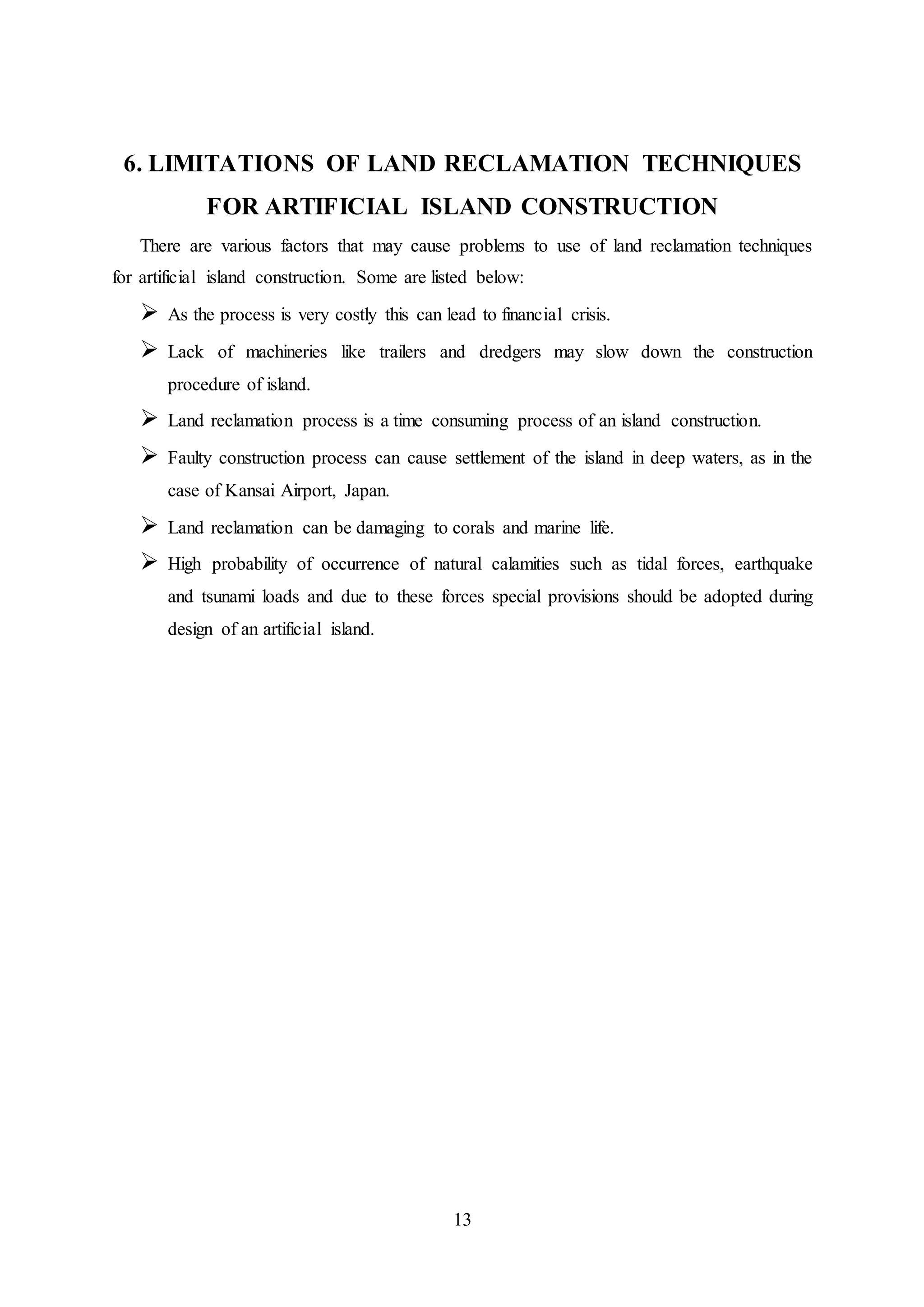 13
6. LIMITATIONS OF LAND RECLAMATION TECHNIQUES
FOR ARTIFICIAL ISLAND CONSTRUCTION
There are various factors that may cause problems to use of land reclamation techniques
for artificial island construction. Some are listed below:
 As the process is very costly this can lead to financial crisis.
 Lack of machineries like trailers and dredgers may slow down the construction
procedure of island.
 Land reclamation process is a time consuming process of an island construction.
 Faulty construction process can cause settlement of the island in deep waters, as in the
case of Kansai Airport, Japan.
 Land reclamation can be damaging to corals and marine life.
 High probability of occurrence of natural calamities such as tidal forces, earthquake
and tsunami loads and due to these forces special provisions should be adopted during
design of an artificial island.
 