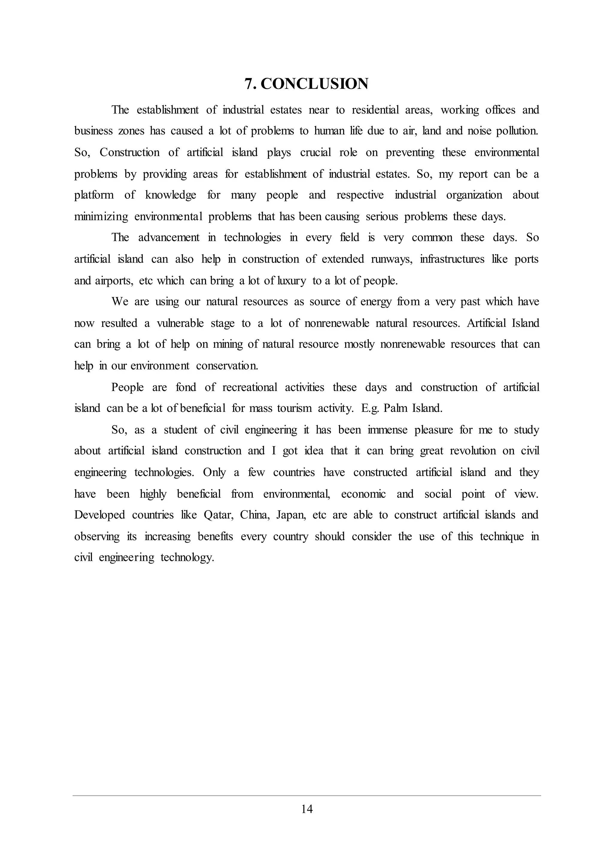 14
7. CONCLUSION
The establishment of industrial estates near to residential areas, working offices and
business zones has caused a lot of problems to human life due to air, land and noise pollution.
So, Construction of artificial island plays crucial role on preventing these environmental
problems by providing areas for establishment of industrial estates. So, my report can be a
platform of knowledge for many people and respective industrial organization about
minimizing environmental problems that has been causing serious problems these days.
The advancement in technologies in every field is very common these days. So
artificial island can also help in construction of extended runways, infrastructures like ports
and airports, etc which can bring a lot of luxury to a lot of people.
We are using our natural resources as source of energy from a very past which have
now resulted a vulnerable stage to a lot of nonrenewable natural resources. Artificial Island
can bring a lot of help on mining of natural resource mostly nonrenewable resources that can
help in our environment conservation.
People are fond of recreational activities these days and construction of artificial
island can be a lot of beneficial for mass tourism activity. E.g. Palm Island.
So, as a student of civil engineering it has been immense pleasure for me to study
about artificial island construction and I got idea that it can bring great revolution on civil
engineering technologies. Only a few countries have constructed artificial island and they
have been highly beneficial from environmental, economic and social point of view.
Developed countries like Qatar, China, Japan, etc are able to construct artificial islands and
observing its increasing benefits every country should consider the use of this technique in
civil engineering technology.
 