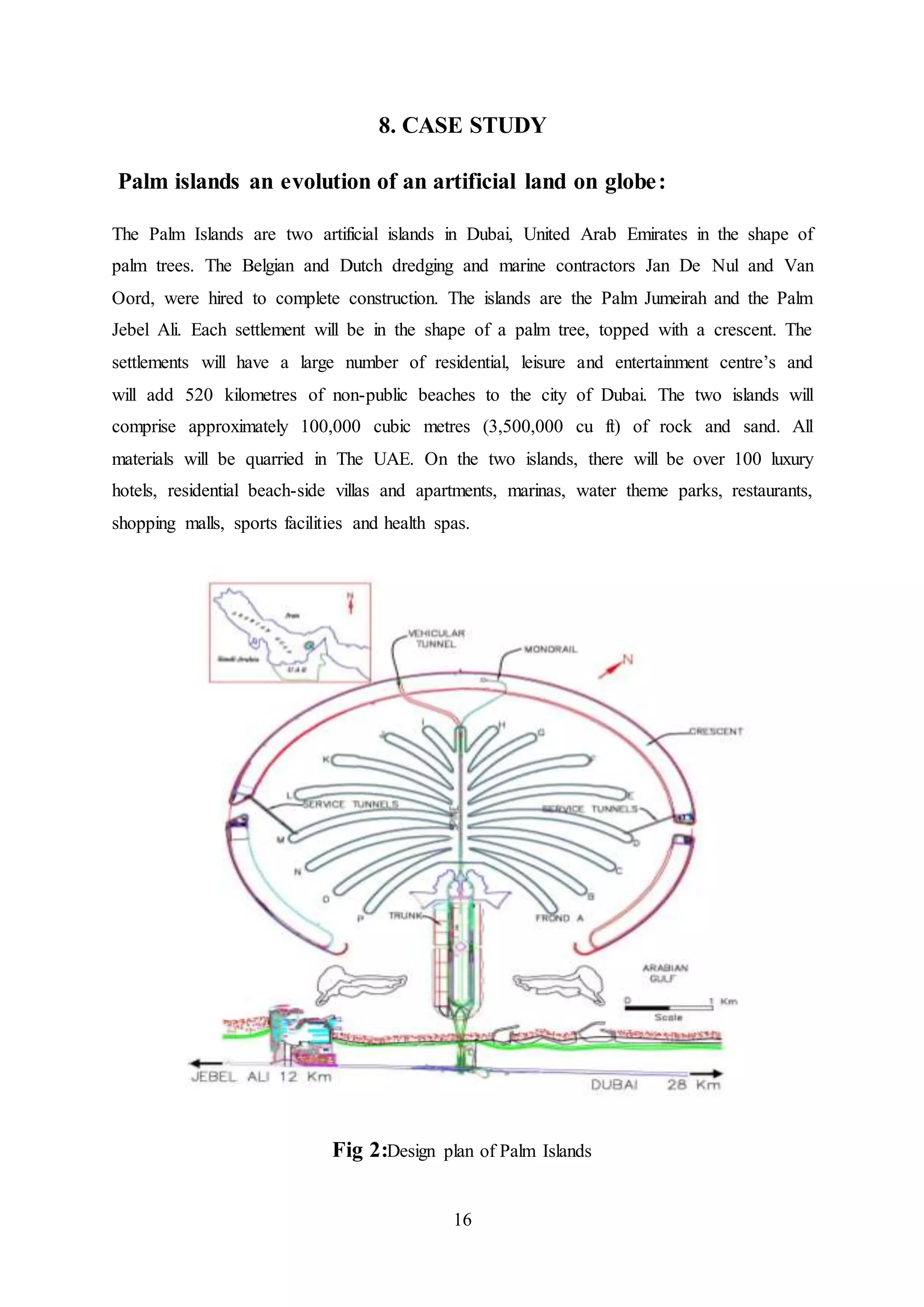 16
8. CASE STUDY
Palm islands an evolution of an artificial land on globe:
The Palm Islands are two artificial islands in Dubai, United Arab Emirates in the shape of
palm trees. The Belgian and Dutch dredging and marine contractors Jan De Nul and Van
Oord, were hired to complete construction. The islands are the Palm Jumeirah and the Palm
Jebel Ali. Each settlement will be in the shape of a palm tree, topped with a crescent. The
settlements will have a large number of residential, leisure and entertainment centre’s and
will add 520 kilometres of non-public beaches to the city of Dubai. The two islands will
comprise approximately 100,000 cubic metres (3,500,000 cu ft) of rock and sand. All
materials will be quarried in The UAE. On the two islands, there will be over 100 luxury
hotels, residential beach-side villas and apartments, marinas, water theme parks, restaurants,
shopping malls, sports facilities and health spas.
Fig 2:Design plan of Palm Islands
 
