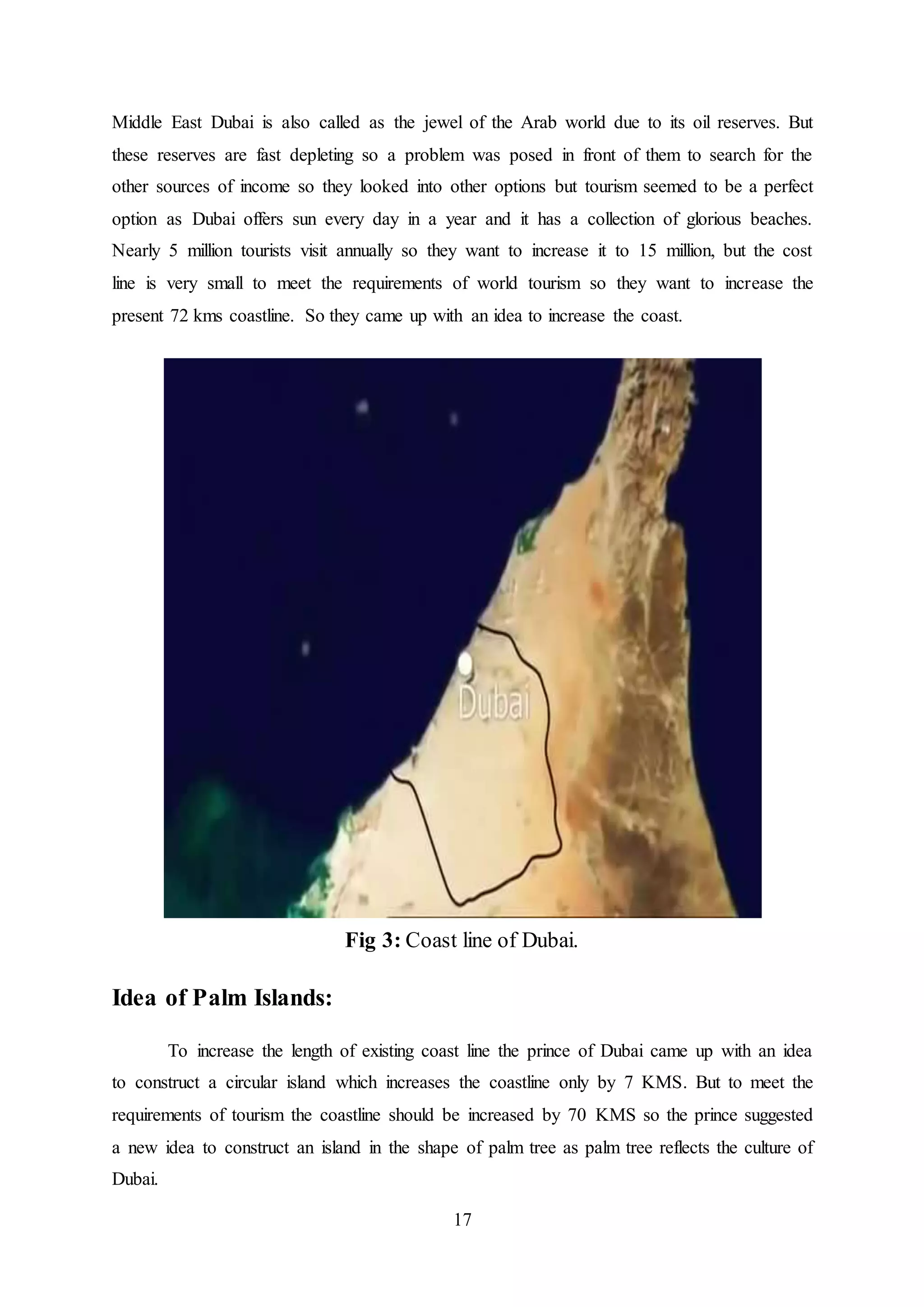 17
Middle East Dubai is also called as the jewel of the Arab world due to its oil reserves. But
these reserves are fast depleting so a problem was posed in front of them to search for the
other sources of income so they looked into other options but tourism seemed to be a perfect
option as Dubai offers sun every day in a year and it has a collection of glorious beaches.
Nearly 5 million tourists visit annually so they want to increase it to 15 million, but the cost
line is very small to meet the requirements of world tourism so they want to increase the
present 72 kms coastline. So they came up with an idea to increase the coast.
Fig 3: Coast line of Dubai.
Idea of Palm Islands:
To increase the length of existing coast line the prince of Dubai came up with an idea
to construct a circular island which increases the coastline only by 7 KMS. But to meet the
requirements of tourism the coastline should be increased by 70 KMS so the prince suggested
a new idea to construct an island in the shape of palm tree as palm tree reflects the culture of
Dubai.
 