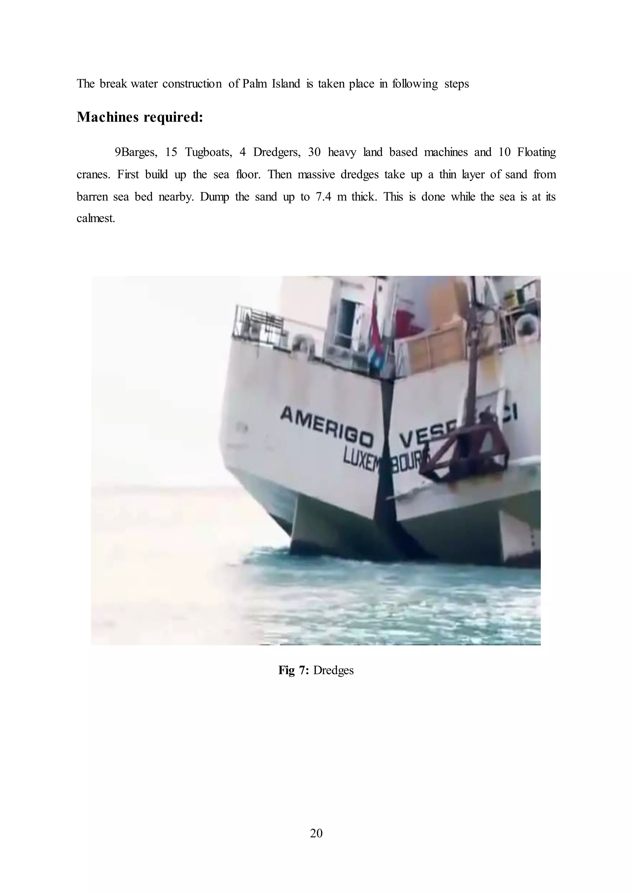 20
The break water construction of Palm Island is taken place in following steps
Machines required:
9Barges, 15 Tugboats, 4 Dredgers, 30 heavy land based machines and 10 Floating
cranes. First build up the sea floor. Then massive dredges take up a thin layer of sand from
barren sea bed nearby. Dump the sand up to 7.4 m thick. This is done while the sea is at its
calmest.
Fig 7: Dredges
 