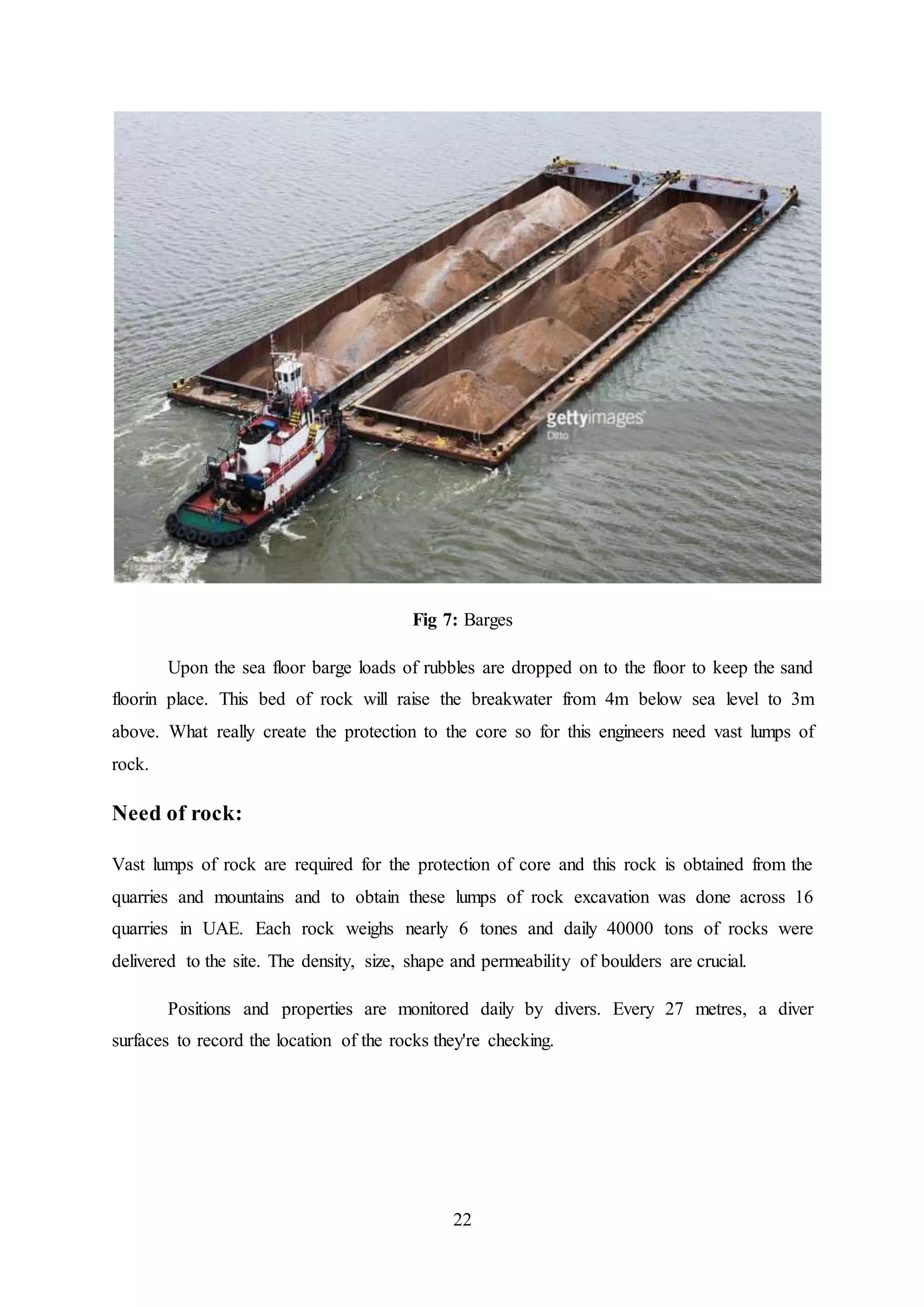 22
Fig 7: Barges
Upon the sea floor barge loads of rubbles are dropped on to the floor to keep the sand
floorin place. This bed of rock will raise the breakwater from 4m below sea level to 3m
above. What really create the protection to the core so for this engineers need vast lumps of
rock.
Need of rock:
Vast lumps of rock are required for the protection of core and this rock is obtained from the
quarries and mountains and to obtain these lumps of rock excavation was done across 16
quarries in UAE. Each rock weighs nearly 6 tones and daily 40000 tons of rocks were
delivered to the site. The density, size, shape and permeability of boulders are crucial.
Positions and properties are monitored daily by divers. Every 27 metres, a diver
surfaces to record the location of the rocks they're checking.
 