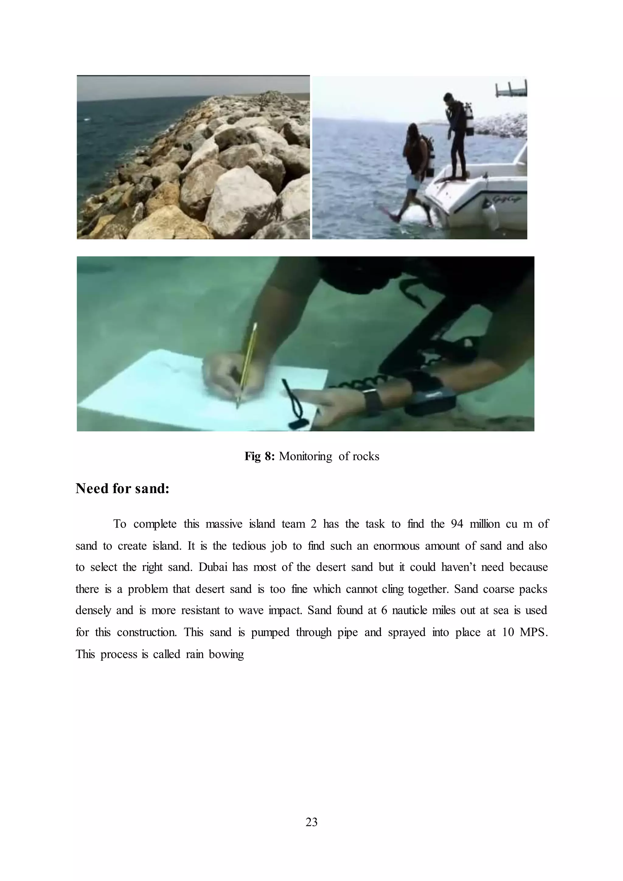 23
Fig 8: Monitoring of rocks
Need for sand:
To complete this massive island team 2 has the task to find the 94 million cu m of
sand to create island. It is the tedious job to find such an enormous amount of sand and also
to select the right sand. Dubai has most of the desert sand but it could haven’t need because
there is a problem that desert sand is too fine which cannot cling together. Sand coarse packs
densely and is more resistant to wave impact. Sand found at 6 nauticle miles out at sea is used
for this construction. This sand is pumped through pipe and sprayed into place at 10 MPS.
This process is called rain bowing
 