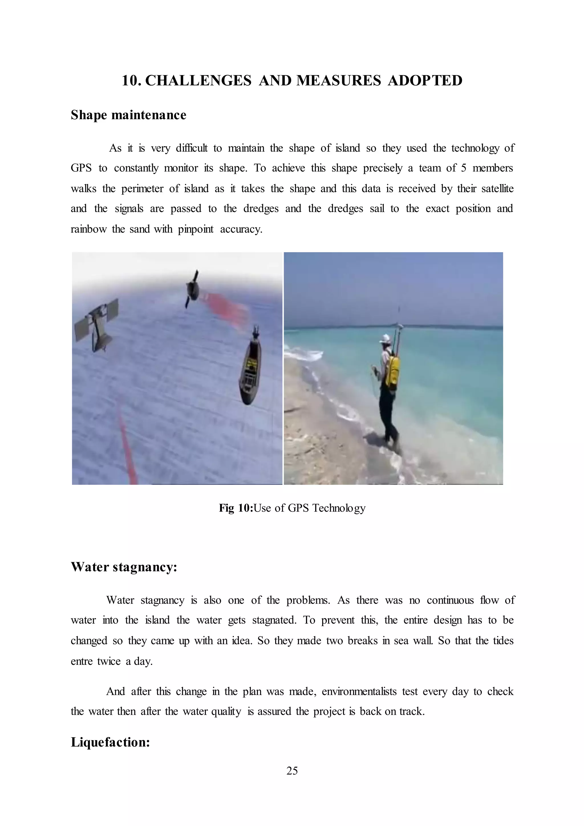 25
10. CHALLENGES AND MEASURES ADOPTED
Shape maintenance
As it is very difficult to maintain the shape of island so they used the technology of
GPS to constantly monitor its shape. To achieve this shape precisely a team of 5 members
walks the perimeter of island as it takes the shape and this data is received by their satellite
and the signals are passed to the dredges and the dredges sail to the exact position and
rainbow the sand with pinpoint accuracy.
Fig 10:Use of GPS Technology
Water stagnancy:
Water stagnancy is also one of the problems. As there was no continuous flow of
water into the island the water gets stagnated. To prevent this, the entire design has to be
changed so they came up with an idea. So they made two breaks in sea wall. So that the tides
entre twice a day.
And after this change in the plan was made, environmentalists test every day to check
the water then after the water quality is assured the project is back on track.
Liquefaction:
 