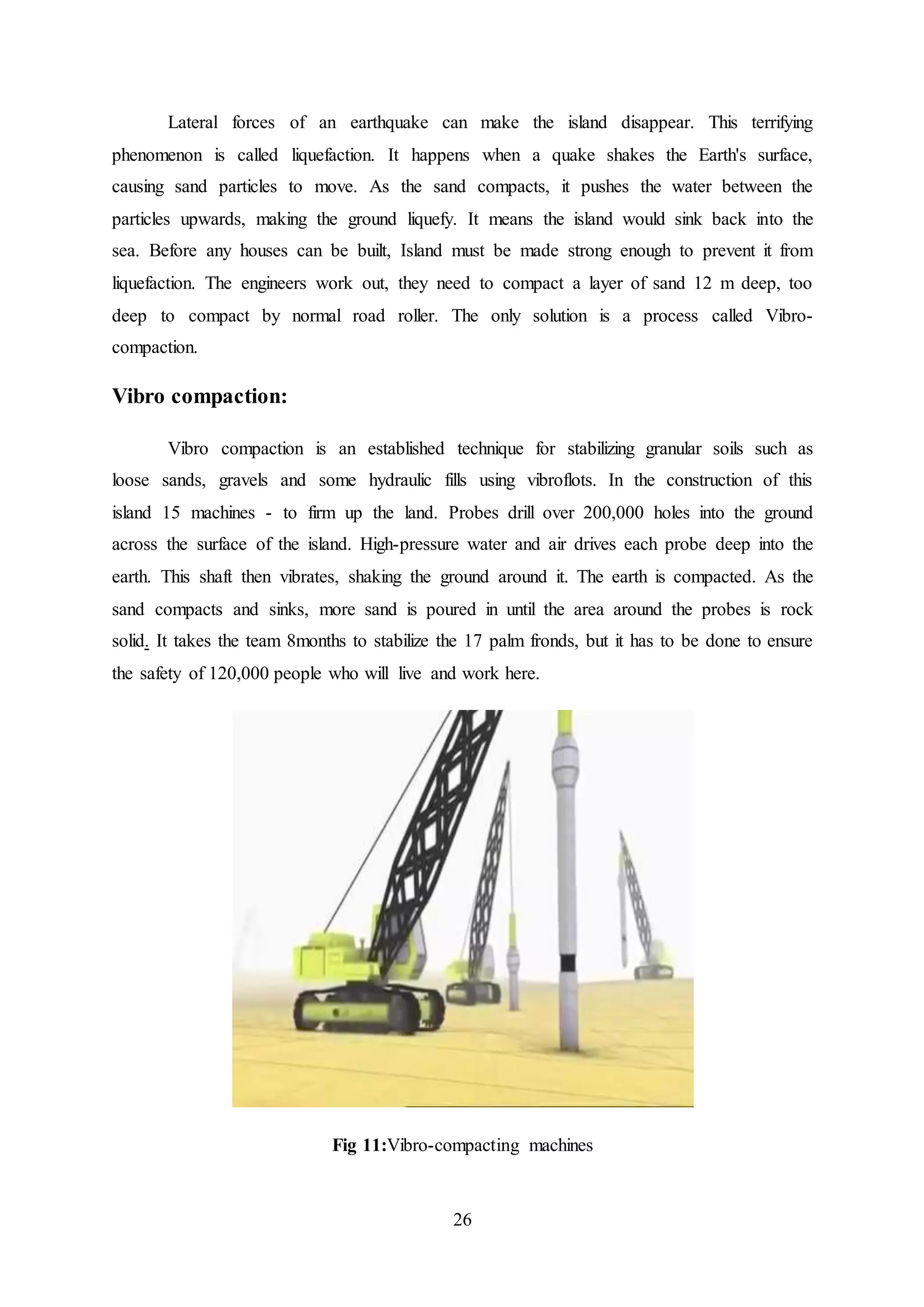 26
Lateral forces of an earthquake can make the island disappear. This terrifying
phenomenon is called liquefaction. It happens when a quake shakes the Earth's surface,
causing sand particles to move. As the sand compacts, it pushes the water between the
particles upwards, making the ground liquefy. It means the island would sink back into the
sea. Before any houses can be built, Island must be made strong enough to prevent it from
liquefaction. The engineers work out, they need to compact a layer of sand 12 m deep, too
deep to compact by normal road roller. The only solution is a process called Vibro-
compaction.
Vibro compaction:
Vibro compaction is an established technique for stabilizing granular soils such as
loose sands, gravels and some hydraulic fills using vibroflots. In the construction of this
island 15 machines - to firm up the land. Probes drill over 200,000 holes into the ground
across the surface of the island. High-pressure water and air drives each probe deep into the
earth. This shaft then vibrates, shaking the ground around it. The earth is compacted. As the
sand compacts and sinks, more sand is poured in until the area around the probes is rock
solid. It takes the team 8months to stabilize the 17 palm fronds, but it has to be done to ensure
the safety of 120,000 people who will live and work here.
Fig 11:Vibro-compacting machines
 