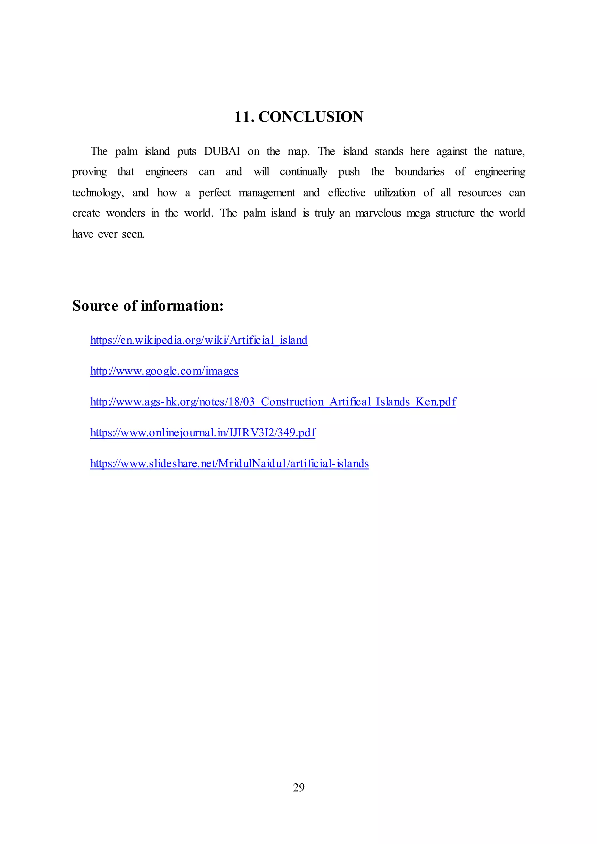 29
11. CONCLUSION
The palm island puts DUBAI on the map. The island stands here against the nature,
proving that engineers can and will continually push the boundaries of engineering
technology, and how a perfect management and effective utilization of all resources can
create wonders in the world. The palm island is truly an marvelous mega structure the world
have ever seen.
Source of information:
https://en.wikipedia.org/wiki/Artificial_island
http://www.google.com/images
http://www.ags-hk.org/notes/18/03_Construction_Artifical_Islands_Ken.pdf
https://www.onlinejournal.in/IJIRV3I2/349.pdf
https://www.slideshare.net/MridulNaidu1/artificial-islands
 