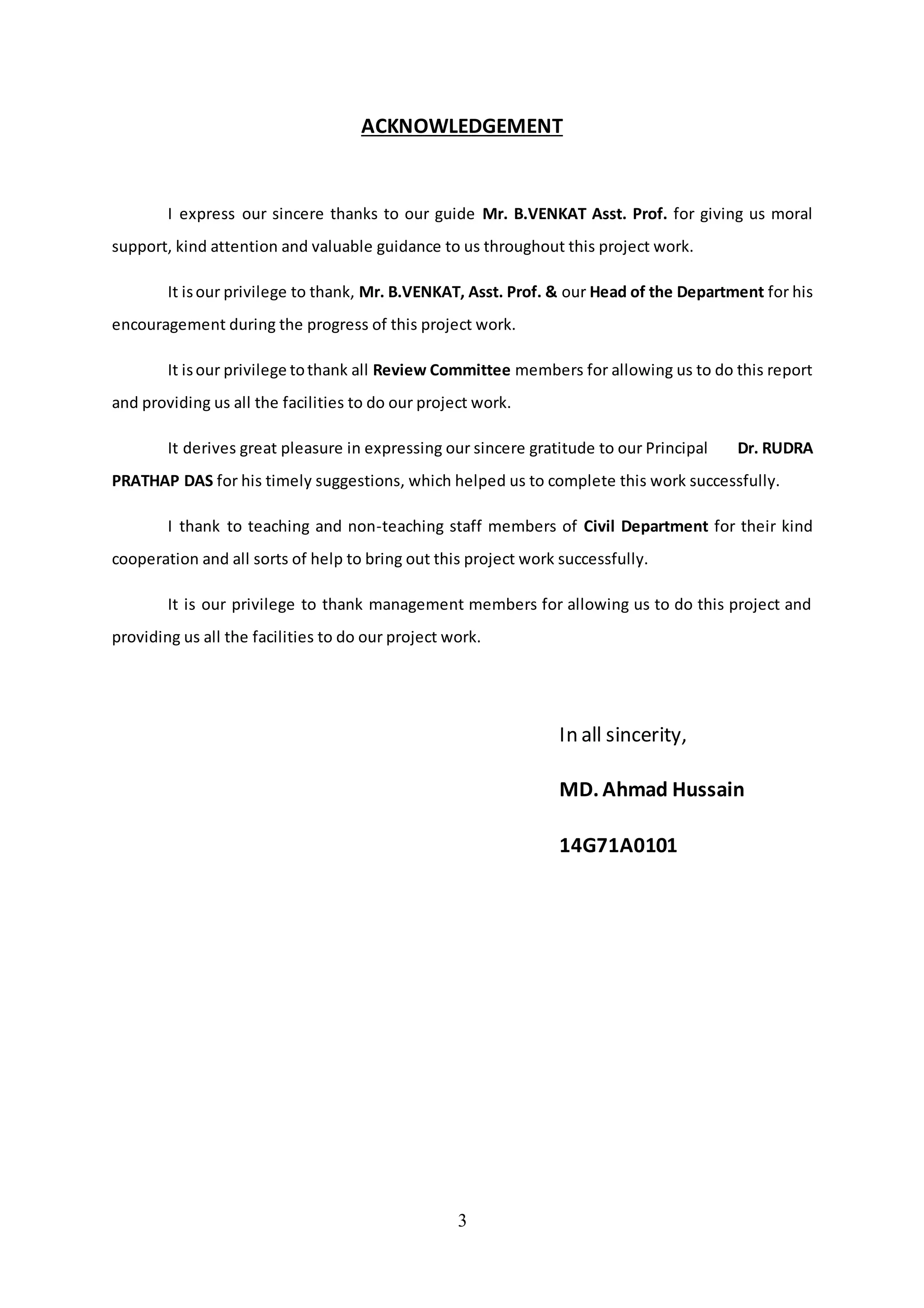 3
ACKNOWLEDGEMENT
I express our sincere thanks to our guide Mr. B.VENKAT Asst. Prof. for giving us moral
support, kind attention and valuable guidance to us throughout this project work.
It isour privilege to thank, Mr. B.VENKAT, Asst. Prof. & our Head of the Department for his
encouragement during the progress of this project work.
It isour privilege tothank all Review Committee members for allowing us to do this report
and providing us all the facilities to do our project work.
It derives great pleasure in expressing our sincere gratitude to our Principal Dr. RUDRA
PRATHAP DAS for his timely suggestions, which helped us to complete this work successfully.
I thank to teaching and non-teaching staff members of Civil Department for their kind
cooperation and all sorts of help to bring out this project work successfully.
It is our privilege to thank management members for allowing us to do this project and
providing us all the facilities to do our project work.
In all sincerity,
MD. Ahmad Hussain
14G71A0101
 