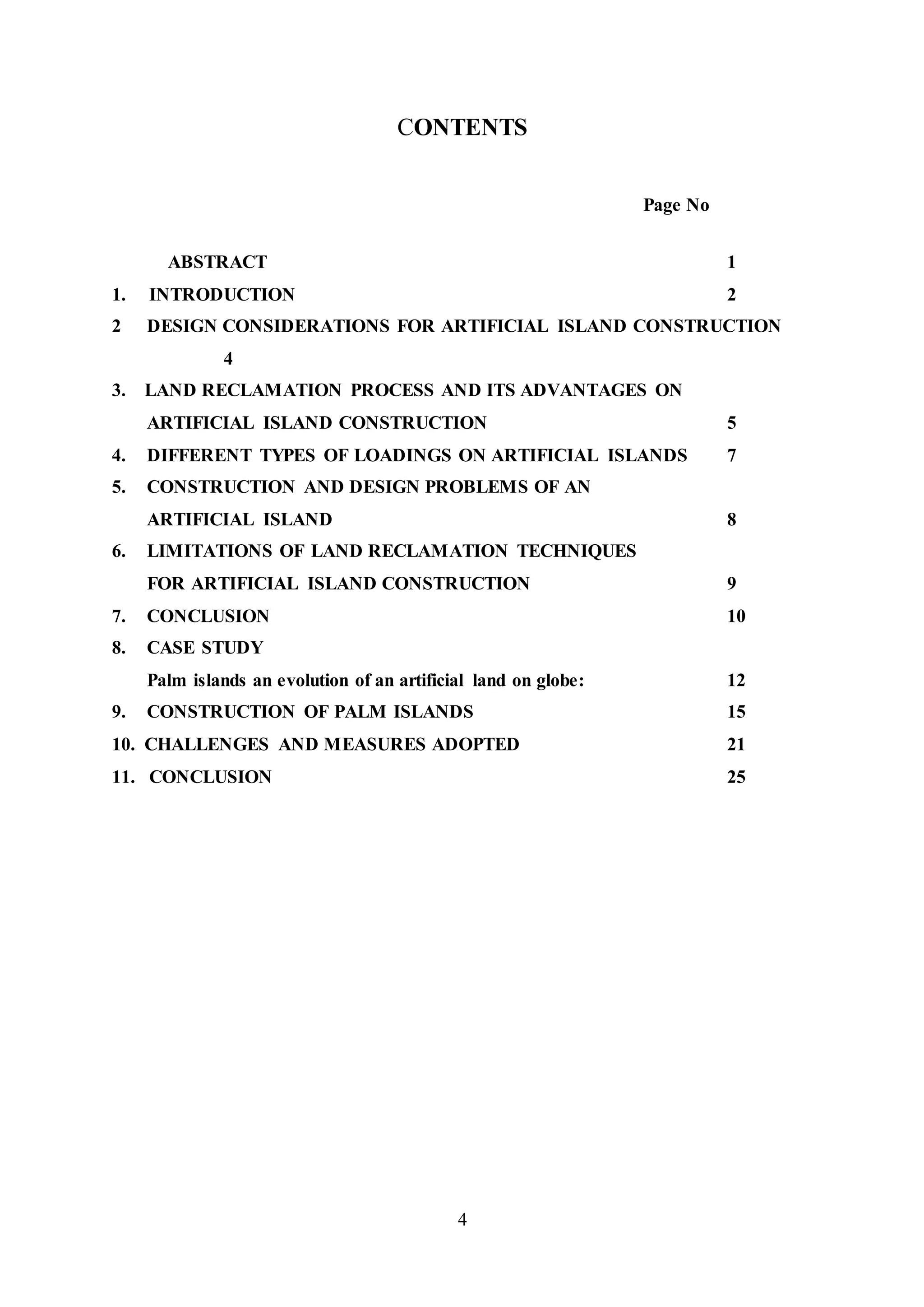 4
CONTENTS
Page No
ABSTRACT 1
1. INTRODUCTION 2
2 DESIGN CONSIDERATIONS FOR ARTIFICIAL ISLAND CONSTRUCTION
4
3. LAND RECLAMATION PROCESS AND ITS ADVANTAGES ON
ARTIFICIAL ISLAND CONSTRUCTION 5
4. DIFFERENT TYPES OF LOADINGS ON ARTIFICIAL ISLANDS 7
5. CONSTRUCTION AND DESIGN PROBLEMS OF AN
ARTIFICIAL ISLAND 8
6. LIMITATIONS OF LAND RECLAMATION TECHNIQUES
FOR ARTIFICIAL ISLAND CONSTRUCTION 9
7. CONCLUSION 10
8. CASE STUDY
Palm islands an evolution of an artificial land on globe: 12
9. CONSTRUCTION OF PALM ISLANDS 15
10. CHALLENGES AND MEASURES ADOPTED 21
11. CONCLUSION 25
 