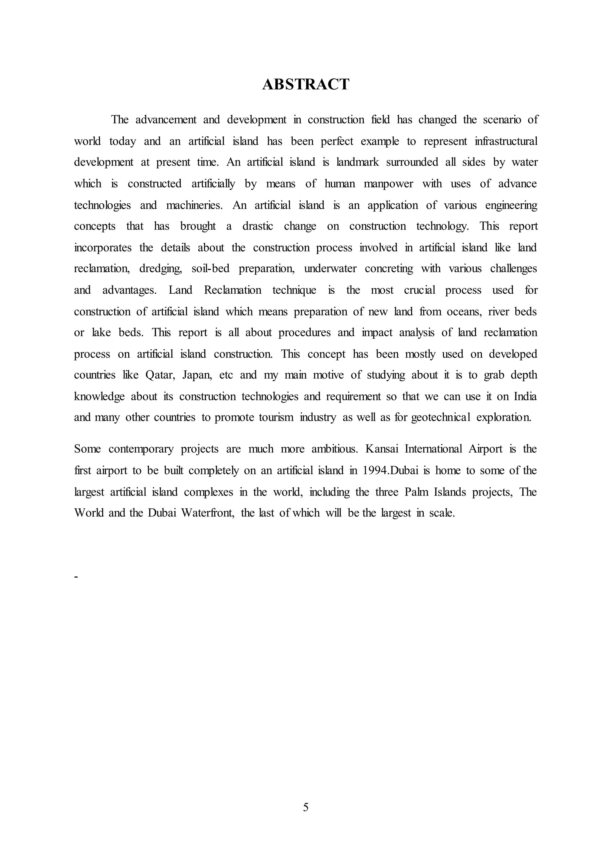 5
ABSTRACT
The advancement and development in construction field has changed the scenario of
world today and an artificial island has been perfect example to represent infrastructural
development at present time. An artificial island is landmark surrounded all sides by water
which is constructed artificially by means of human manpower with uses of advance
technologies and machineries. An artificial island is an application of various engineering
concepts that has brought a drastic change on construction technology. This report
incorporates the details about the construction process involved in artificial island like land
reclamation, dredging, soil-bed preparation, underwater concreting with various challenges
and advantages. Land Reclamation technique is the most crucial process used for
construction of artificial island which means preparation of new land from oceans, river beds
or lake beds. This report is all about procedures and impact analysis of land reclamation
process on artificial island construction. This concept has been mostly used on developed
countries like Qatar, Japan, etc and my main motive of studying about it is to grab depth
knowledge about its construction technologies and requirement so that we can use it on India
and many other countries to promote tourism industry as well as for geotechnical exploration.
Some contemporary projects are much more ambitious. Kansai International Airport is the
first airport to be built completely on an artificial island in 1994.Dubai is home to some of the
largest artificial island complexes in the world, including the three Palm Islands projects, The
World and the Dubai Waterfront, the last of which will be the largest in scale.
-
 