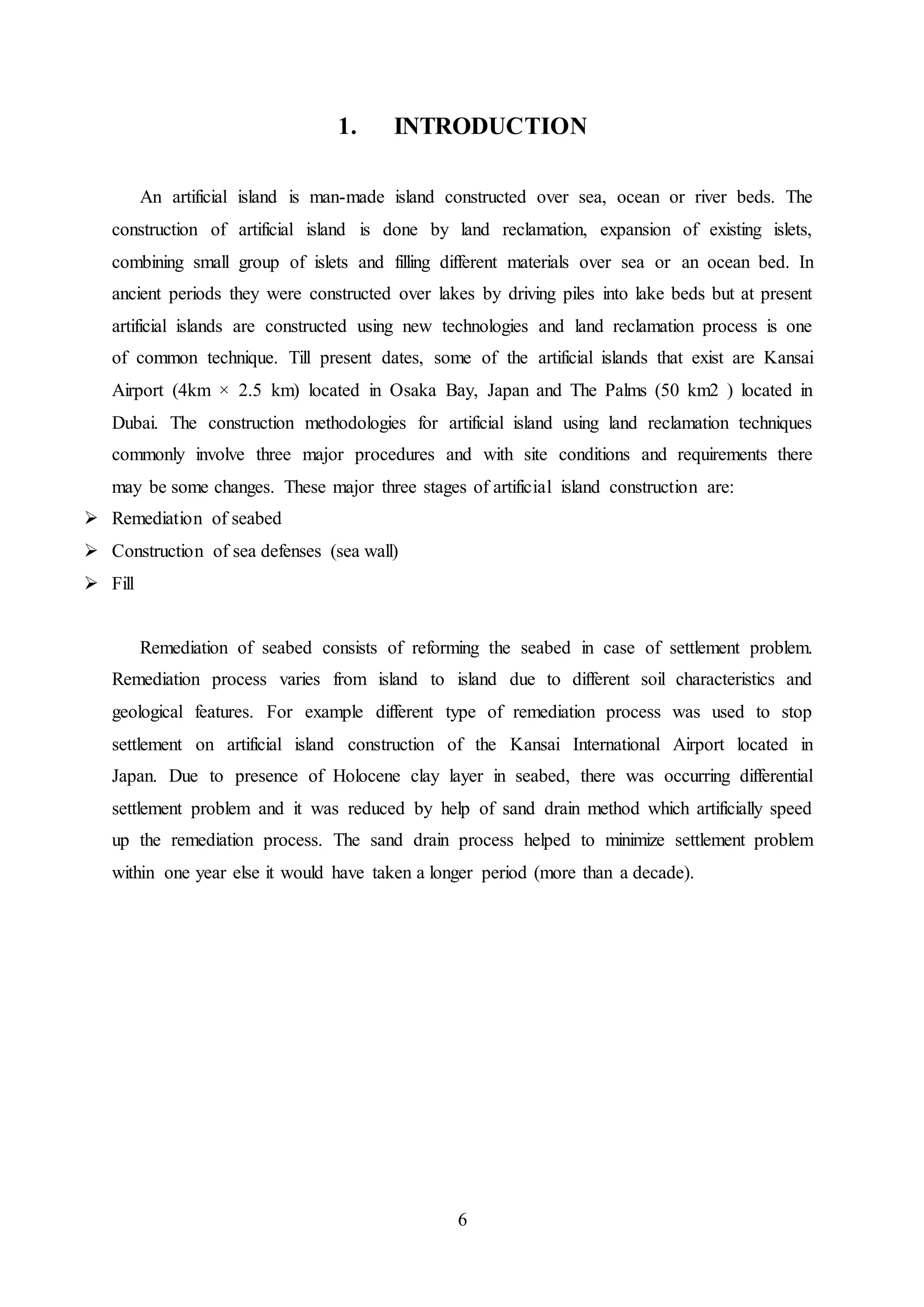6
1. INTRODUCTION
An artificial island is man-made island constructed over sea, ocean or river beds. The
construction of artificial island is done by land reclamation, expansion of existing islets,
combining small group of islets and filling different materials over sea or an ocean bed. In
ancient periods they were constructed over lakes by driving piles into lake beds but at present
artificial islands are constructed using new technologies and land reclamation process is one
of common technique. Till present dates, some of the artificial islands that exist are Kansai
Airport (4km × 2.5 km) located in Osaka Bay, Japan and The Palms (50 km2 ) located in
Dubai. The construction methodologies for artificial island using land reclamation techniques
commonly involve three major procedures and with site conditions and requirements there
may be some changes. These major three stages of artificial island construction are:
 Remediation of seabed
 Construction of sea defenses (sea wall)
 Fill
Remediation of seabed consists of reforming the seabed in case of settlement problem.
Remediation process varies from island to island due to different soil characteristics and
geological features. For example different type of remediation process was used to stop
settlement on artificial island construction of the Kansai International Airport located in
Japan. Due to presence of Holocene clay layer in seabed, there was occurring differential
settlement problem and it was reduced by help of sand drain method which artificially speed
up the remediation process. The sand drain process helped to minimize settlement problem
within one year else it would have taken a longer period (more than a decade).
 