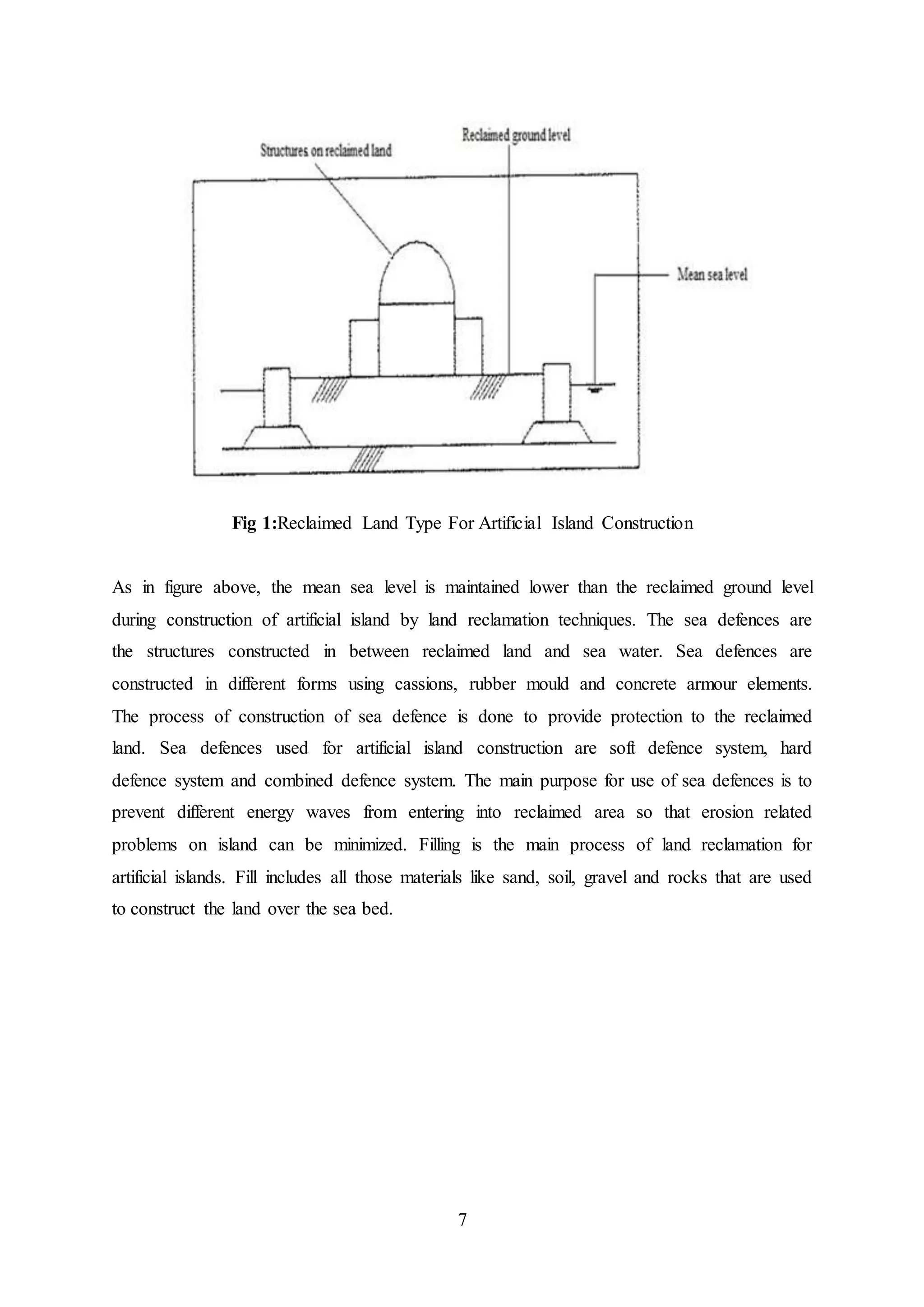 7
Fig 1:Reclaimed Land Type For Artificial Island Construction
As in figure above, the mean sea level is maintained lower than the reclaimed ground level
during construction of artificial island by land reclamation techniques. The sea defences are
the structures constructed in between reclaimed land and sea water. Sea defences are
constructed in different forms using cassions, rubber mould and concrete armour elements.
The process of construction of sea defence is done to provide protection to the reclaimed
land. Sea defences used for artificial island construction are soft defence system, hard
defence system and combined defence system. The main purpose for use of sea defences is to
prevent different energy waves from entering into reclaimed area so that erosion related
problems on island can be minimized. Filling is the main process of land reclamation for
artificial islands. Fill includes all those materials like sand, soil, gravel and rocks that are used
to construct the land over the sea bed.
 
