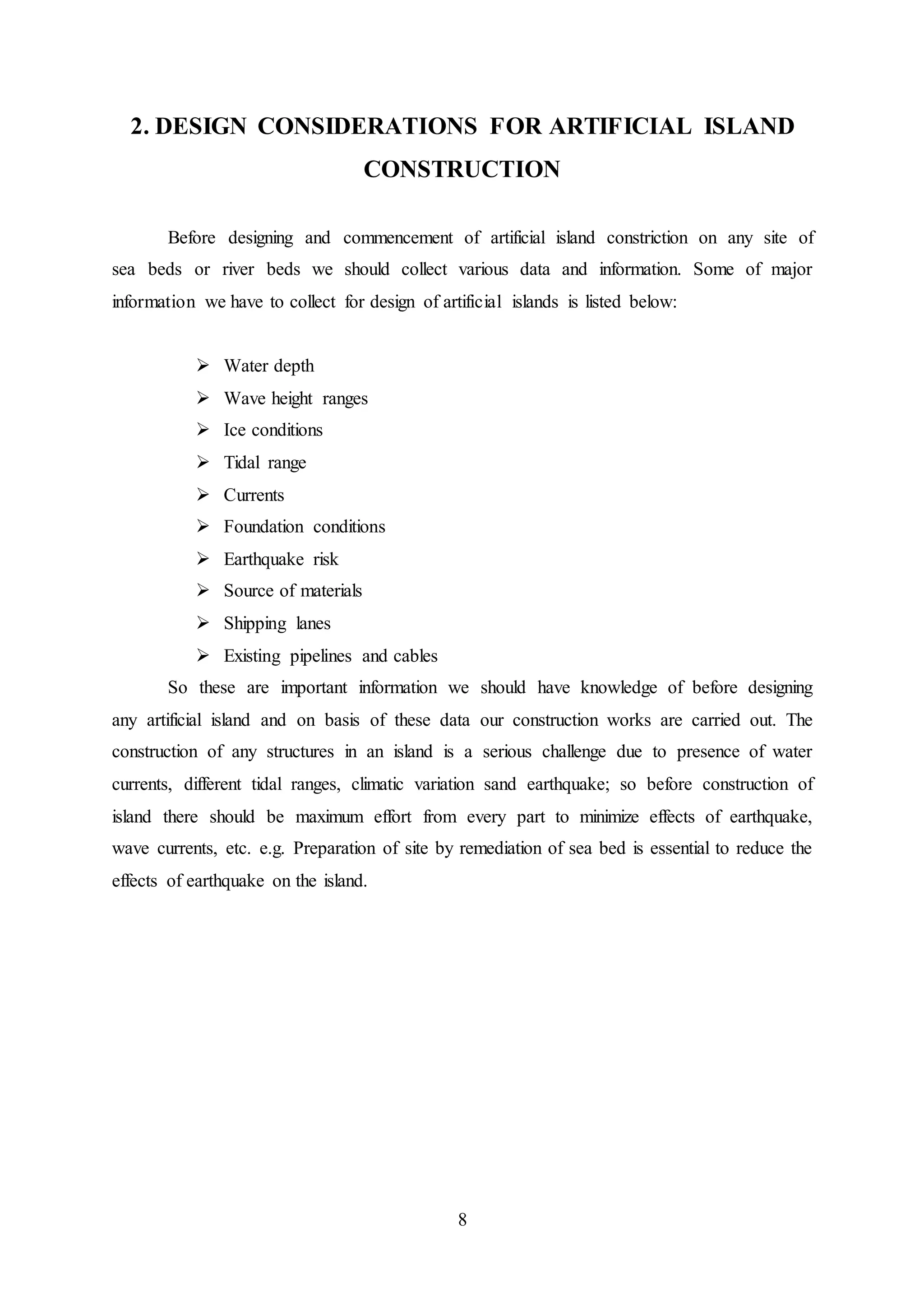 8
2. DESIGN CONSIDERATIONS FOR ARTIFICIAL ISLAND
CONSTRUCTION
Before designing and commencement of artificial island constriction on any site of
sea beds or river beds we should collect various data and information. Some of major
information we have to collect for design of artificial islands is listed below:
 Water depth
 Wave height ranges
 Ice conditions
 Tidal range
 Currents
 Foundation conditions
 Earthquake risk
 Source of materials
 Shipping lanes
 Existing pipelines and cables
So these are important information we should have knowledge of before designing
any artificial island and on basis of these data our construction works are carried out. The
construction of any structures in an island is a serious challenge due to presence of water
currents, different tidal ranges, climatic variation sand earthquake; so before construction of
island there should be maximum effort from every part to minimize effects of earthquake,
wave currents, etc. e.g. Preparation of site by remediation of sea bed is essential to reduce the
effects of earthquake on the island.
 