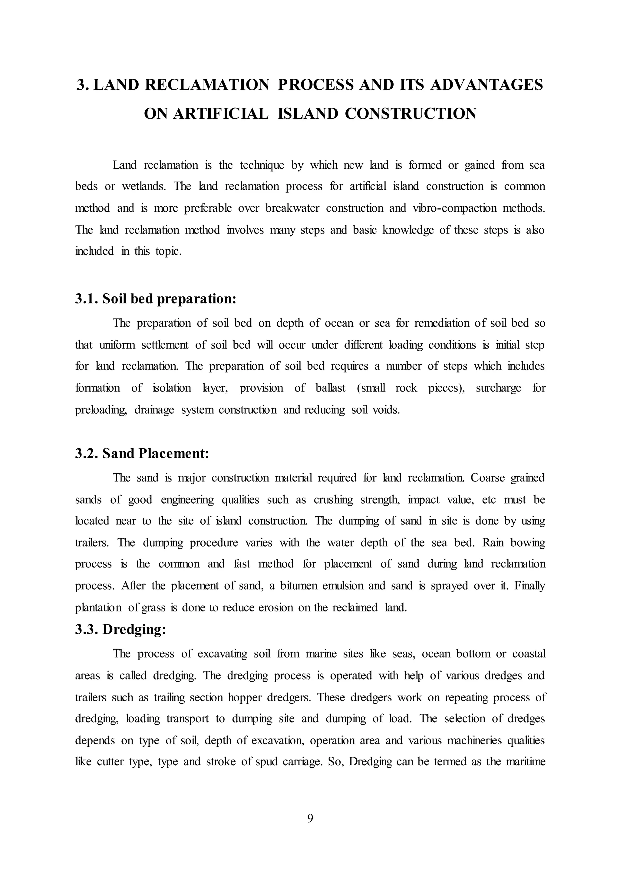 9
3. LAND RECLAMATION PROCESS AND ITS ADVANTAGES
ON ARTIFICIAL ISLAND CONSTRUCTION
Land reclamation is the technique by which new land is formed or gained from sea
beds or wetlands. The land reclamation process for artificial island construction is common
method and is more preferable over breakwater construction and vibro-compaction methods.
The land reclamation method involves many steps and basic knowledge of these steps is also
included in this topic.
3.1. Soil bed preparation:
The preparation of soil bed on depth of ocean or sea for remediation of soil bed so
that uniform settlement of soil bed will occur under different loading conditions is initial step
for land reclamation. The preparation of soil bed requires a number of steps which includes
formation of isolation layer, provision of ballast (small rock pieces), surcharge for
preloading, drainage system construction and reducing soil voids.
3.2. Sand Placement:
The sand is major construction material required for land reclamation. Coarse grained
sands of good engineering qualities such as crushing strength, impact value, etc must be
located near to the site of island construction. The dumping of sand in site is done by using
trailers. The dumping procedure varies with the water depth of the sea bed. Rain bowing
process is the common and fast method for placement of sand during land reclamation
process. After the placement of sand, a bitumen emulsion and sand is sprayed over it. Finally
plantation of grass is done to reduce erosion on the reclaimed land.
3.3. Dredging:
The process of excavating soil from marine sites like seas, ocean bottom or coastal
areas is called dredging. The dredging process is operated with help of various dredges and
trailers such as trailing section hopper dredgers. These dredgers work on repeating process of
dredging, loading transport to dumping site and dumping of load. The selection of dredges
depends on type of soil, depth of excavation, operation area and various machineries qualities
like cutter type, type and stroke of spud carriage. So, Dredging can be termed as the maritime
 
