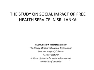 THE STUDY ON SOCIAL IMPACT OF FREE
HEALTH SERVICE IN SRI LANKA

R Kumudesh1 K Mathotaarachchi2
1In-Charge Medical Laboratory Technologist
National Hospital, Colombo
2 Senior Lecturer
Institute of Human Resource Advancement
University of Colombo

 