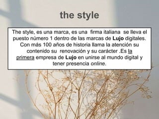 the style
The style, es una marca, es una firma italiana se lleva el
puesto número 1 dentro de las marcas de Lujo digitales.
Con más 100 años de historia llama la atención su
contenido su renovación y su carácter .Es la
primera empresa de Lujo en unirse al mundo digital y
tener presencia online.