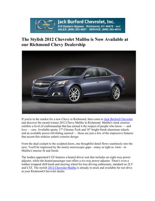 The Stylish 2012 Chevrolet Malibu is Now Available at
our Richmond Chevy Dealership




If you're in the market for a new Chevy in Richmond, then come to Jack Burford Chevrolet
and discover the award winner 2012 Chevy Malibu in Richmond. Malibu's sleek exterior
exhibits a level of craftsmanship that has earned it the respect of people who know — and
love — cars. Available sporty 17" Chrome-Tech and 18" bright-finish aluminum wheels
and an available power-tilt/sliding sunroof — those are just a few of the impressive features
that accent this midsize sedan's exterior design.

From the dual cockpit to the sculpted doors, one thoughtful detail flows seamlessly into the
next. You'll be impressed by the nearly microscopic gaps—many as tight as 1mm—in
Malibu's interior fit and finish.

The leather-appointed LTZ features a heated driver seat that includes an eight-way power
adjuster, while the heated passenger seat offers a six-way power adjuster. There's even a
leather-wrapped shift knob and steering wheel for true driving enthusiasts, standard on 2LT
and LTZ. The stylish 2012 Chevrolet Malibu is already in stock and available for test drive
at your Richmond Chevrolet dealer.
 