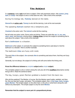 The Subject

In a sentence, every verb must have a subject. If the verb expresses action—like sneeze, jump,
bark, or study—the subject is who or what does the verb. Take a look at this example:

During his biology lab, Tommy danced on the table.

Danced is an action verb. Tommy is who did the dancing. Look at the next example:

The speeding hotrod crashed into a telephone pole.

Crashed is the action verb. The hotrod is what did the crashing.

Not all verbs are action verbs. Some verbs are linking. These are verbs like am, is, are, was,
were, seem, and become, among others. Linking verbs connect the subject to something that is
said about the subject. Take a look at this example:

Ron's bathroom is a disaster.

Bathroom is the subject. Is connects the subject to something that is said about it, that the
bathroom is a disaster. Here is another example:

The bathroom tiles are fuzzy with mold.

The word tiles is the subject. Are connects tiles to something said about them, that they are fuzzy
with mold.

Generally, but not always, the subject of a linking verb will come before the linking verb.


Know the difference between a complete subject and a simple subject.

The complete subject is who or what is doing the verb plus all of the modifiers [descriptive words]
that go with it. Read the sentence below:

The big, hungry, green Martian grabbed a student from the back row.

Who did the grabbing? The Martian, of course. But this Martian wasn't petite, satisfied, and blue.
No, this one was big, hungry, and green. The complete subject, then, is the huge, hairy, hungry,
green Martian. The simple subject, on the other hand, is the who or what that is doing the verb
without any description. The simple subject is only the word Martian.


Remember that the subject is never part of a prepositional phrase.
 