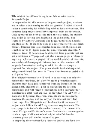 THe subject is children living in norfolk va with cancer.
Research Project
In preparation for this semester long research project, students
are to select a community for this assignment. Students should
select a community for which they wish to locate resources. The
semester long project must have approval from the instructor.
Once approval has been gained from the instructor, the student
may begin collecting data regarding the community. The
textbook by authors Crimando and Riggar (2005) and Sharma
and Romas (2012) are to be used as a reference for this research
project. Because this is a semester-long project, the minimum
length is seven (7) typed pages for undergraduate students. A
potential ten (10) points may be deducted from projects that are
not a minimum of 7 pages of text plus a cover page, a reference
page, a graphic map, a graphic of the model, a table of contents,
and a table of demographic information or other content, all
properly formatted according to APA. An abstract page is
required for this project. The paper should be double-spaced,
using a traditional font such as Times New Roman or Arial with
a 12 point font.
The selected community will need to be assessed not only for
community resources, but also for health promotion needs.
Students must have prior approval from the instructor for this
assignment. Students will post in Blackboard the selected
community and will receive feedback from the instructor for
modification until final approval is provided. The APA style
manual is to be used, therefore, students are encouraged to
purchase the manual and not rely on the internet provided
renderings. Ten (10) points will be deducted if the research
project does follow the APA style manual requirements. The
cover page is to include the student’s name, UIN, course title,
Honor Pledge and Professor’s name. Students are encouraged to
retain a copy of all work submitted; be mindful that the
semester paper will not be returned to you.
In preparing the semester-long research project, students are
 