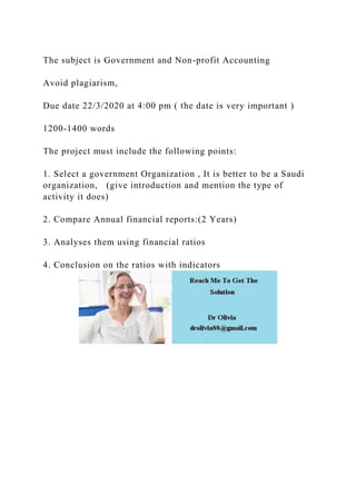 The subject is Government and Non-profit Accounting
Avoid plagiarism,
Due date 22/3/2020 at 4:00 pm ( the date is very important )
1200-1400 words
The project must include the following points:
1. Select a government Organization , It is better to be a Saudi
organization, (give introduction and mention the type of
activity it does)
2. Compare Annual financial reports:(2 Years)
3. Analyses them using financial ratios
4. Conclusion on the ratios with indicators
 