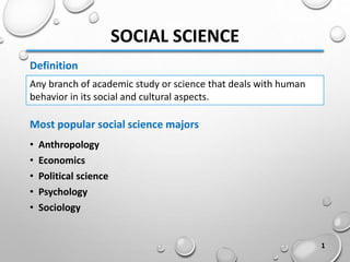 SOCIAL SCIENCE
• Anthropology
• Economics
• Political science
• Psychology
• Sociology
Any branch of academic study or science that deals with human
behavior in its social and cultural aspects.
Definition
Most popular social science majors
1
 
