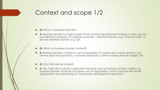Context and scope 1/2
 Q: What is a business domain?
 A: Business domain is a logical part of the software development/testing or other service
provided by Company. It could be customer – oriented domain, e.g. Costomer-UNIT, or
service-oriented domain, e.g. QA
 Q: What is a business domain context?
 A: Business domain context is a set of properties of a particular business domain, e.g.
service type and specificity, customer specificity, current business domain targets, etc.
 Q: Can SME role be scaled?
 A: Yes, SME role could be scaled with the same way as business domain scaled, e.g.
business domain could be a business unit of organization, and it could be the whole
organization too depending on the business development approach.
 