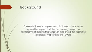 Background
The evolution of complex and distributed commerce
requires the implementation of training design and
development models that capture and mold the expertise
of subject matter experts (SMEs)
 