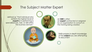 The Subject Matter Expert
defined as “that individual who
exhibits the highest level of
expertise in performing a
specialized job, task, or skill within
the business domain”
SMEs possess in-depth knowledge
of the subject you are attempting
to document
an SME is often
an expert contracted or assigned
by an organization to consult on
the training being created
 