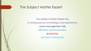 The Subject Matter Expert
the Subject Matter Expert has
a strong business knowledge and experience,
some management skill,
effective communication,
leadership,
decision making skills.
 