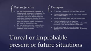 { {
Past subjunctive
 The past subjunctive has the same form as
the past simple tense except in the case of the
verb be. Traditionally, the past subjunctive
form of be is were for all persons, including
the first and third person singular. However,
today I/he/she/it was is more common
while were is mainly used in formal styles
and in the set phrase if I were you.
 The past subjunctive is used in subordinate
clauses and refers to unreal or improbable
present or future situations.
Examples
 If I were you, I would apply right now. (I am not you.)
 What would you do if you won the lottery? (You probably
won't win the lottery.)
 It's time the kids were in bed. (The kids are not in bed.)
 I wish you were here. (You are not here.)
I'd rather your boyfriend stopped calling you in the middle
of the night. (Your boyfriend keeps calling you.)
 He looks as if he knew the answer. (He gives the
impression that he knows the answer, but he probably
doesn't.)
Unreal or improbable
present or future situations
 