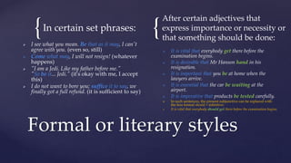 { {
In certain set phrases:
 I see what you mean. Be that as it may, I can't
agree with you. (even so, still)
 Come what may, I will not resign! (whatever
happens)
 "I am a Jedi. Like my father before me."
"So be it... Jedi." (it's okay with me, I accept
this)
 I do not want to bore you; suffice it to say, we
finally got a full refund. (it is sufficient to say)
After certain adjectives that
express importance or necessity or
that something should be done:
 It is vital that everybody get there before the
examination begins.
 It is desirable that Mr Hanson hand in his
resignation.
 It is important that you be at home when the
lawyers arrive.
 It is essential that the car be waiting at the
airport.
 It is imperative that products be tested carefully.
 In such sentences, the present subjunctive can be replaced with
the less formal should + infinitive:
 It is vital that everybody should get there before the examination begins.
Formal or literary styles
 