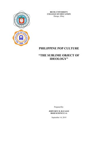 BICOL UNIVERSITY
COLLEGE OF EDUCATION
Daraga, Albay
PHILIPPINE POP CULTURE
“THE SUBLIME OBJECT OF
IDEOLOGY”
Prepared By:
JOHN REY D. RAVAGO
BSED SCIENCE 2-A
September 14, 2019
 