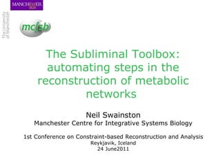 The Subliminal Toolbox: automating steps in the reconstruction of metabolic networks  Neil Swainston Manchester Centre for Integrative Systems Biology 1st Conference on Constraint-based Reconstruction and Analysis Reykjavik, Iceland 24 June2011 