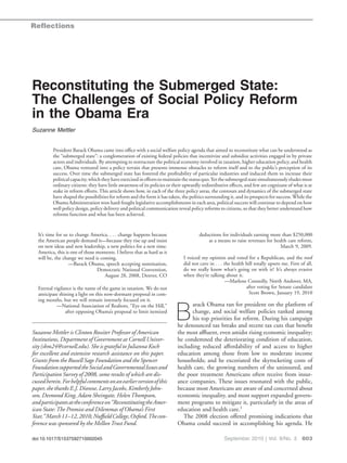 Reflections




Reconstituting the Submerged State:
The Challenges of Social Policy Reform
in the Obama Era
Suzanne Mettler


          President Barack Obama came into ofﬁce with a social welfare policy agenda that aimed to reconstitute what can be understood as
          the “submerged state”: a conglomeration of existing federal policies that incentivize and subsidize activities engaged in by private
          actors and individuals. By attempting to restructure the political economy involved in taxation, higher education policy, and health
          care, Obama ventured into a policy terrain that presents immense obstacles to reform itself and to the public’s perception of its
          success. Over time the submerged state has fostered the proﬁtability of particular industries and induced them to increase their
          political capacity, which they have exercised in efforts to maintain the status quo. Yet the submerged state simultaneously eludes most
          ordinary citizens: they have little awareness of its policies or their upwardly redistributive effects, and few are cognizant of what is at
          stake in reform efforts. This article shows how, in each of the three policy areas, the contours and dynamics of the submerged state
          have shaped the possibilities for reform and the form it has taken, the politics surrounding it, and its prospects for success. While the
          Obama Administration won hard-fought legislative accomplishments in each area, political success will continue to depend on how
          well policy design, policy delivery and political communication reveal policy reforms to citizens, so that they better understand how
          reforms function and what has been achieved.


  It’s time for us to change America. . . . change happens because                      deductions for individuals earning more than $250,000
  the American people demand it—because they rise up and insist                             as a means to raise revenues for health care reform,
  on new ideas and new leadership, a new politics for a new time.                                                               March 9, 2009.
  America, this is one of those moments. I believe that as hard as it
  will be, the change we need is coming.                                        I voiced my opinion and voted for a Republican, and the roof
                  —Barack Obama, speech accepting nomination,                   did not cave in . . . the health bill totally upsets me. First of all,
                                Democratic National Convention,                 do we really know what’s going on with it? It’s always evasive
                                   August 28, 2008, Denver, CO                  when they’re talking about it.
                                                                                                       —Marlene Connolly, North Andover, MA,
  Eternal vigilance is the name of the game in taxation. We do not                                               after voting for Senate candidate
  anticipate shining a light on this now-dormant proposal in com-                                                  Scott Brown, January 19, 2010
  ing months, but we will remain intensely focused on it.
                                                                                  arack Obama ran for president on the platform of

                                                                           B
           —National Association of Realtors, “Eye on the Hill,”
                after opposing Obama’s proposal to limit itemized                 change, and social welfare policies ranked among
                                                                                  his top priorities for reform. During his campaign
                                                                            he denounced tax breaks and recent tax cuts that beneﬁt
Suzanne Mettler is Clinton Rossiter Professor of American                   the most afﬂuent, even amidst rising economic inequality;
Institutions, Department of Government at Cornell Univer-                   he condemned the deteriorating condition of education,
sity (sbm24@cornell.edu). She is grateful to Julianna Koch                  including reduced affordability of and access to higher
for excellent and extensive research assistance on this paper.              education among those from low to moderate income
Grants from the Russell Sage Foundation and the Spencer                     households; and he excoriated the skyrocketing costs of
Foundation supported the Social and Governmental Issues and                 health care, the growing numbers of the uninsured, and
Participation Survey of 2008, some results of which are dis-                the poor treatment Americans often receive from insur-
cussed herein. For helpful comments on an earlier version of this           ance companies. These issues resonated with the public,
paper, she thanks E.J. Dionne, Larry Jacobs, Kimberly John-                 because most Americans are aware of and concerned about
son, Desmond King, Adam Sheingate, Helen Thompson,                          economic inequality, and most support expanded govern-
and participants at the conference on “Reconstituting the Amer-             ment programs to mitigate it, particularly in the areas of
ican State: The Promise and Dilemmas of Obama’s First                       education and health care.1
Year,” March 11–12, 2010, Nufﬁeld College, Oxford.The con-                     The 2008 election offered promising indications that
ference was sponsored by the Mellon Trust Fund.                             Obama could succeed in accomplishing his agenda. He

doi:10.1017/S1537592710002045                                                                         September 2010 | Vol. 8/No. 3 803
 