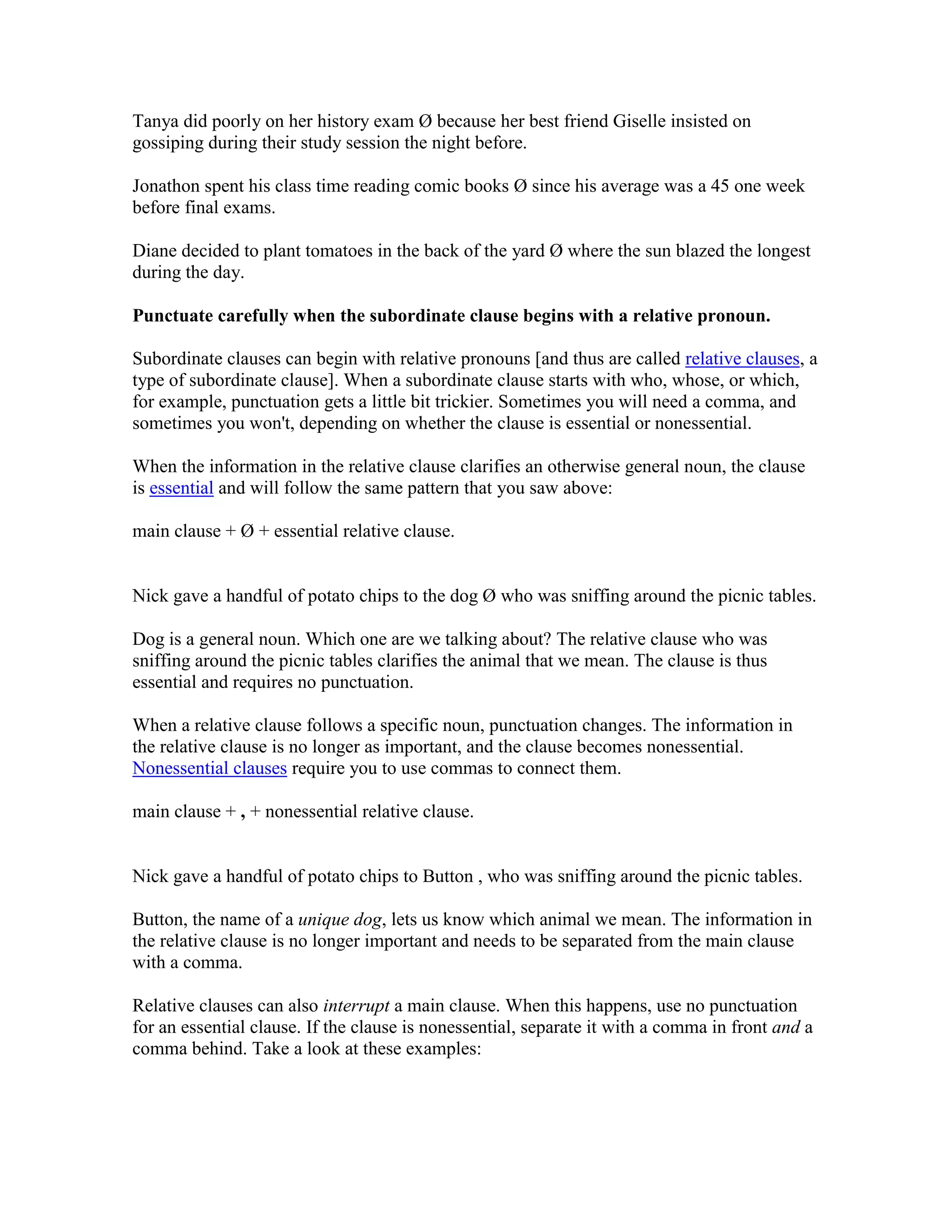 Tanya did poorly on her history exam Ø because her best friend Giselle insisted on
gossiping during their study session the night before.
Jonathon spent his class time reading comic books Ø since his average was a 45 one week
before final exams.
Diane decided to plant tomatoes in the back of the yard Ø where the sun blazed the longest
during the day.
Punctuate carefully when the subordinate clause begins with a relative pronoun.
Subordinate clauses can begin with relative pronouns [and thus are called relative clauses, a
type of subordinate clause]. When a subordinate clause starts with who, whose, or which,
for example, punctuation gets a little bit trickier. Sometimes you will need a comma, and
sometimes you won't, depending on whether the clause is essential or nonessential.
When the information in the relative clause clarifies an otherwise general noun, the clause
is essential and will follow the same pattern that you saw above:
main clause + Ø + essential relative clause.
Nick gave a handful of potato chips to the dog Ø who was sniffing around the picnic tables.
Dog is a general noun. Which one are we talking about? The relative clause who was
sniffing around the picnic tables clarifies the animal that we mean. The clause is thus
essential and requires no punctuation.
When a relative clause follows a specific noun, punctuation changes. The information in
the relative clause is no longer as important, and the clause becomes nonessential.
Nonessential clauses require you to use commas to connect them.
main clause + , + nonessential relative clause.
Nick gave a handful of potato chips to Button , who was sniffing around the picnic tables.
Button, the name of a unique dog, lets us know which animal we mean. The information in
the relative clause is no longer important and needs to be separated from the main clause
with a comma.
Relative clauses can also interrupt a main clause. When this happens, use no punctuation
for an essential clause. If the clause is nonessential, separate it with a comma in front and a
comma behind. Take a look at these examples:
 