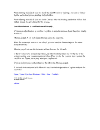 After dripping mustard all over his chest, the man Ø who was wearing a red shirt Ø wished
that he had instead chosen ketchup for his hotdog.
After dripping mustard all over his chest, Charles, who was wearing a red shirt, wished that
he had instead chosen ketchup for his hotdog.
Use subordination to combine ideas effectively.
Writers use subordination to combine two ideas in a single sentence. Read these two simple
sentences:
Rhonda gasped. A six-foot snake slithered across the sidewalk.
Since the two simple sentences are related, you can combine them to express the action
more effectively:
Rhonda gasped when a six-foot snake slithered across the sidewalk.
If the two ideas have unequal importance, save the most important one for the end of the
sentence so that your reader remembers it best. If we rewrite the example above so that the
two ideas are flipped, the wrong point gets emphasized:
When a six-foot snake slithered across the side walk, Rhonda gasped.
A reader is less concerned with Rhonda's reaction than the presence of a giant snake on the
sidewalk!
Home • Terms • Exercises • Handouts • Rules • Shop • Feedback
©1997 - 2012 by Robin L. Simmons
All Rights Reserved.
valid html
 