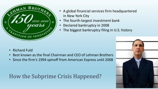 How the Subprime Crisis Happened?
• Richard Fuld
• Best known as the final Chairman and CEO of Lehman Brothers
• Since the firm's 1994 spinoff from American Express until 2008
• A global financial services firm headquartered
in New York City
• The fourth-largest investment bank
• Declared bankruptcy in 2008
• The biggest bankruptcy filing in U.S. history
 
