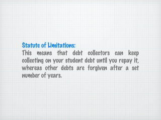 Statute of Limitations: This means that debt collectors can keep collecting on your student debt until you repay it, whereas other debts are forgiven after a set number of years. 