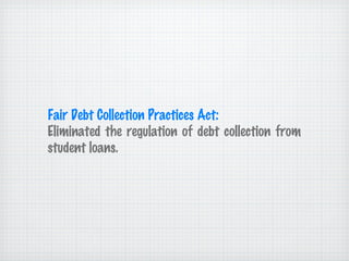 Fair Debt Collection Practices Act: Eliminated the regulation of debt collection from student loans.  