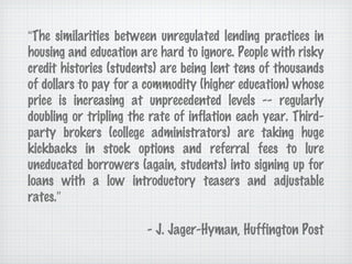 “ The similarities between unregulated lending practices in housing and education are hard to ignore. People with risky credit histories (students) are being lent tens of thousands of dollars to pay for a commodity (higher education) whose price is increasing at unprecedented levels -- regularly doubling or tripling the rate of inflation each year. Third-party brokers (college administrators) are taking huge kickbacks in stock options and referral fees to lure uneducated borrowers (again, students) into signing up for loans with a low introductory teasers and adjustable rates. ” - J. Jager-Hyman, Huffington Post 