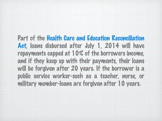 Part of the  Health Care and Education Reconciliation Act , loans disbursed after July 1, 2014 will have repayments capped at 10% of the borrowers income, and if they keep up with their payments, their loans will be forgiven after 20 years. If the borrower is a public service worker-such as a teacher, nurse, or military member-loans are forgiven after 10 years. 