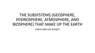 THE SUBSYSTEMS (GEOSPHERE,
HYDROSPHERE, ATMOSPHERE, AND
BIOSPHERE) THAT MAKE UP THE EARTH
EARTH AND LIFE SCIENCE
 