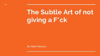 The Subtle Art of not
giving a F*ck
By Mark Mansion
 