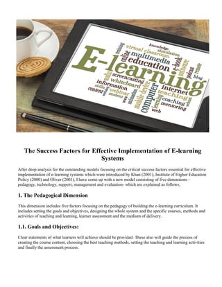 The Success Factors for Effective Implementation of E-learning
Systems
After deep analysis for the outstanding models focusing on the critical success factors essential for effective
implementation of e-learning systems which were introduced by Khan (2001), Institute of Higher Education
Policy (2000) and Oliver (2001), I have come up with a new model consisting of five dimensions –
pedagogy, technology, support, management and evaluation- which are explained as follows;
1. The Pedagogical Dimension
This dimension includes five factors focusing on the pedagogy of building the e-learning curriculum. It
includes setting the goals and objectives, designing the whole system and the specific courses, methods and
activities of teaching and learning, learner assessment and the medium of delivery.
1.1. Goals and Objectives:
Clear statements of what learners will achieve should be provided. These also will guide the process of
creating the course content, choosing the best teaching methods, setting the teaching and learning activities
and finally the assessment process.
 