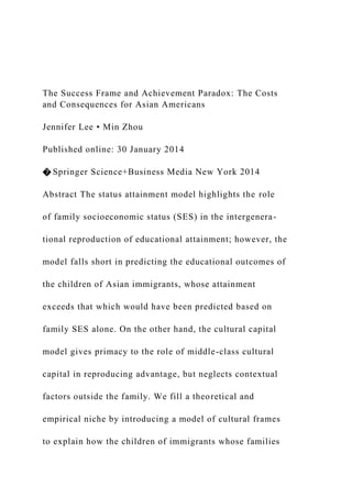The Success Frame and Achievement Paradox: The Costs
and Consequences for Asian Americans
Jennifer Lee • Min Zhou
Published online: 30 January 2014
� Springer Science+Business Media New York 2014
Abstract The status attainment model highlights the role
of family socioeconomic status (SES) in the intergenera-
tional reproduction of educational attainment; however, the
model falls short in predicting the educational outcomes of
the children of Asian immigrants, whose attainment
exceeds that which would have been predicted based on
family SES alone. On the other hand, the cultural capital
model gives primacy to the role of middle-class cultural
capital in reproducing advantage, but neglects contextual
factors outside the family. We fill a theoretical and
empirical niche by introducing a model of cultural frames
to explain how the children of immigrants whose families
 
